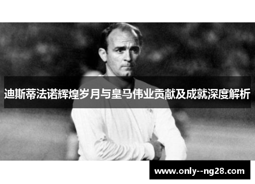 迪斯蒂法诺辉煌岁月与皇马伟业贡献及成就深度解析