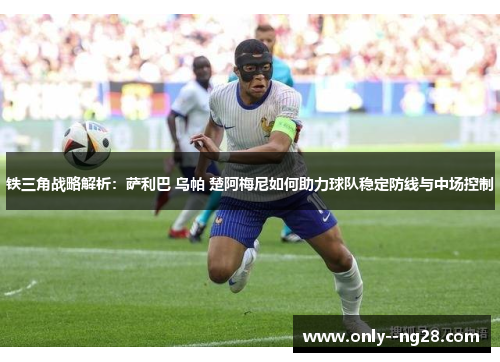 铁三角战略解析：萨利巴 乌帕 楚阿梅尼如何助力球队稳定防线与中场控制
