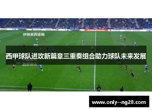 西甲球队进攻新篇章三重奏组合助力球队未来发展