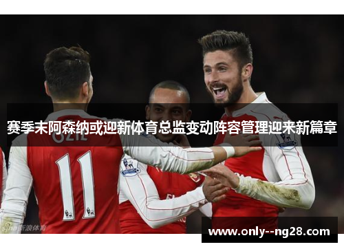 赛季末阿森纳或迎新体育总监变动阵容管理迎来新篇章