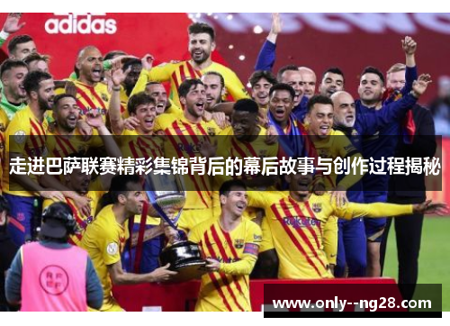 走进巴萨联赛精彩集锦背后的幕后故事与创作过程揭秘