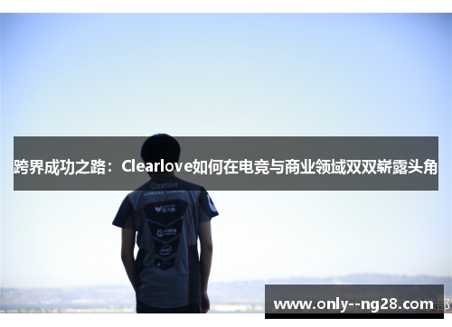 跨界成功之路:Clearlove如何在电竞与商业领域双双崭露头角 跨界成功之路:Clearlove如何在电竞与商业领域双双崭露头角