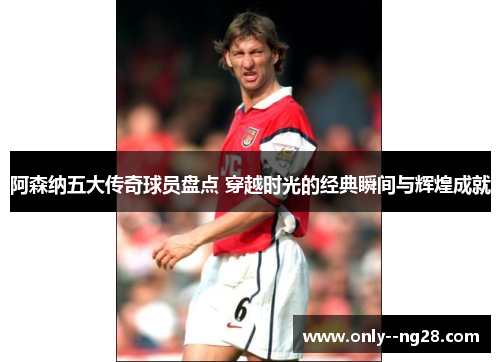 阿森纳五大传奇球员盘点 穿越时光的经典瞬间与辉煌成就 阿森纳五大传奇球员盘点 穿越时光的经典瞬间与辉煌成就