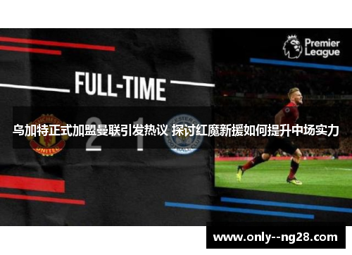 乌加特正式加盟曼联引发热议 探讨红魔新援如何提升中场实力