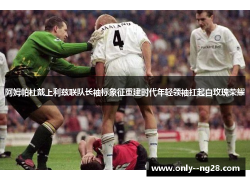 阿姆帕杜戴上利兹联队长袖标象征重建时代年轻领袖扛起白玫瑰荣耀