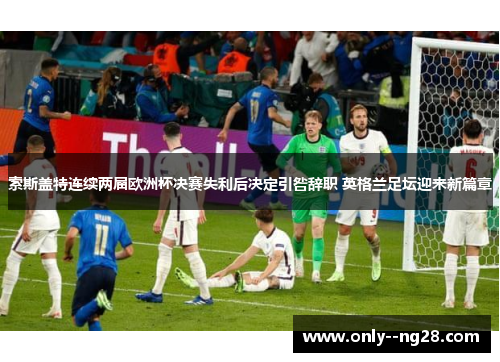索斯盖特连续两届欧洲杯决赛失利后决定引咎辞职 英格兰足坛迎来新篇章 索斯盖特连续两届欧洲杯决赛失利后决定引咎辞职 英格兰足坛迎来新篇章