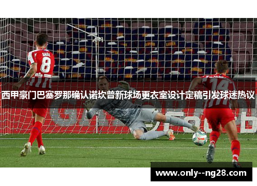 西甲豪门巴塞罗那确认诺坎普新球场更衣室设计定稿引发球迷热议 西甲豪门巴塞罗那确认诺坎普新球场更衣室设计定稿引发球迷热议