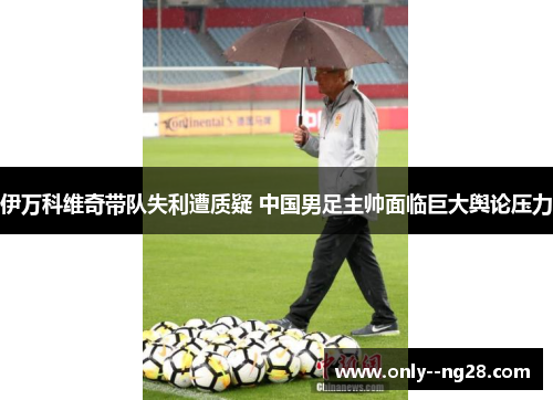 伊万科维奇带队失利遭质疑 中国男足主帅面临巨大舆论压力 伊万科维奇带队失利遭质疑 中国男足主帅面临巨大舆论压力