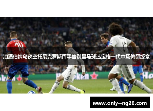 泪洒伯纳乌夜空托尼克罗斯挥手告别皇马球迷定格一代中场传奇终章 泪洒伯纳乌夜空托尼克罗斯挥手告别皇马球迷定格一代中场传奇终章